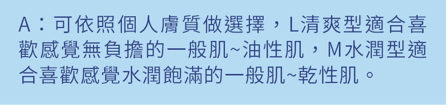 A：可依照個人膚質做選擇，L清爽型適合喜歡感覺無負擔的一般肌~油性肌，M水潤型適合喜歡感覺水潤飽滿的一般肌~乾性肌。