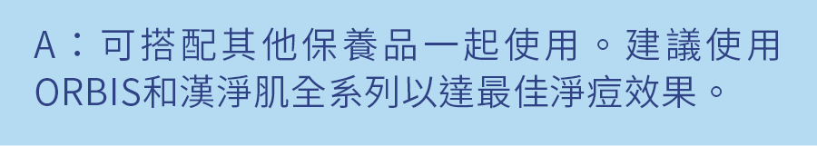 A：可搭配其他保養品一起使用。建議使用ORBIS和漢淨肌全系列以達最佳淨痘效果。