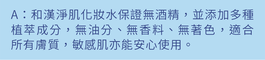 A：和漢淨肌化妝水保證無酒精，並添加多種植粹成分，無油份、無香料、無著色，適合所有膚質，敏感肌亦能安心使用。