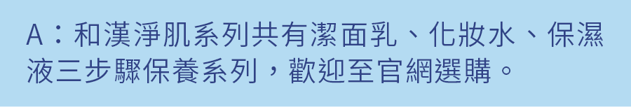 A：和漢淨肌系列共有潔面乳、化妝水、保濕液三步驟保養系列，歡迎至官網選購。